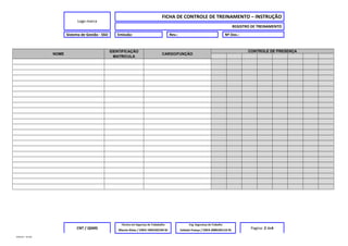 Logo marca
FICHA DE CONTROLE DE TREINAMENTO – INSTRUÇÃO
REGISTRO DE TREINAMENTO
Sistema de Gestão - SSO Emissão: Rev.: Nº Doc.:
NOME
IDENTIFICAÇÃO
MATRICULA
CARGO/FUNÇÃO
CONTROLE DE PRESENÇA
CNT / QSMS
Técnico em Segurnça do Trababalho Eng. Segurança do Trabalho
Pagina: 2 de4Marcio Alves / CREA 1993102194 RJ Celeste França / CREA 2000105116 RJ
MODELO – SO-002
 