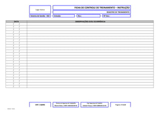 Logo marca
FICHA DE CONTROLE DE TREINAMENTO – INSTRUÇÃO
REGISTRO DE TREINAMENTO
Sistema de Gestão - SSO Emissão: Rev.: Nº Doc.:
DATA OBSERVAÇÕES E/OU OCORRÊNCIA
/ /
/ /
/ /
/ /
/ /
/ /
/ /
/ /
/ /
/ /
/ /
/ /
/ /
/ /
/ /
/ /
/ /
/ /
/ /
/ /
/ /
/ /
/ /
/ /
CNT / QSMS
Técnico em Segurnça do Trababalho Eng. Segurança do Trabalho
Pagina: 4 de4Marcio Alves / CREA 1993102194 RJ Celeste França / CREA 2000105116 RJ
MODELO – SO-002
 