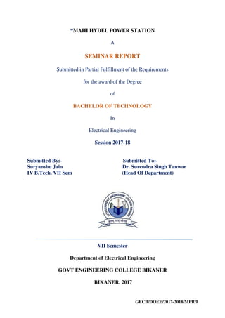 GECB/DOEE/2017-2018/MPR/I
“MAHI HYDEL POWER STATION
A
SEMINAR REPORT
Submitted in Partial Fulfillment of the Requirements
for the award of the Degree
of
BACHELOR OF TECHNOLOGY
In
Electrical Engineering
Session 2017-18
Submitted By:- Submitted To:-
Suryanshu Jain Dr. Surendra Singh Tanwar
IV B.Tech. VII Sem (Head Of Department)
VII Semester
Department of Electrical Engineering
GOVT ENGINEERING COLLEGE BIKANER
BIKANER, 2017
 