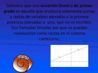 Sabemos que una ecuación lineal o de primer
grado es aquella que involucra solamente sumas
y restas de variables elevadas a la primera
potencia (elevadas a uno, que no se escribe).
Son llamadas lineales por que se pueden
representar como rectas en el sistema
cartesiano.
