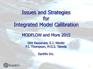 1
Issues and Strategies
for
Integrated Model Calibration
MODFLOW and More 2015
Dirk Kassenaar, E.J. Wexler
P.J. Thompson, M.G.S. Takeda
Earthfx Inc.
 