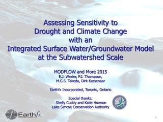1
Assessing Sensitivity to
Drought and Climate Change
with an
Integrated Surface Water/Groundwater Model
at the Subwatershed Scale
MODFLOW and More 2015
E.J. Wexler, P.J. Thompson,
M.G.S. Takeda, Dirk Kassenaar
Earthfx Incorporated, Toronto, Ontario
Special thanks:
Shelly Cuddy and Katie Howson
Lake Simcoe Conservation Authority
 