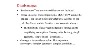 Disadvantages
 Surface runoff and unsaturated flow are not included
 Hence in case of transient problems, MODFLOW can not be
applied if the flux at the groundwater table depends on the
calculated head and the function is not known in advance.
 The flexibility of analytical modeling is limited due to
simplifying assumptions: Homogeneity, Isotropy, simple
geometry, simple initial conditions…
 Geology is inherently complex: Heterogeneous,
anisotropic, complex geometry, complex conditions…
 