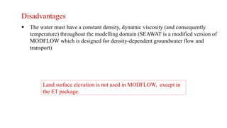 Disadvantages
 The water must have a constant density, dynamic viscosity (and consequently
temperature) throughout the modelling domain (SEAWAT is a modified version of
MODFLOW which is designed for density-dependent groundwater flow and
transport)
Land surface elevation is not used in MODFLOW, except in
the ET package.
 