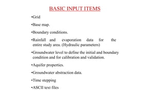 BASIC INPUT ITEMS
•Grid
•Base map.
•Boundary conditions.
•Rainfall and evaporation data for the
entire study area. (Hydraulic parameters)
•Groundwater level to define the initial and boundary
condition and for calibration and validation.
•Aquifer properties.
•Groundwater abstraction data.
•Time stepping
•ASCII text files
 