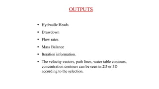 OUTPUTS
 Hydraulic Heads
 Drawdown
 Flow rates
 Mass Balance
 Iteration information.
 The velocity vectors, path lines, water table contours,
concentration contours can be seen in 2D or 3D
according to the selection.
 