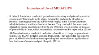 International Use of MOD-FLOW
• K. Mosoh Bambi et al conducted ground water chemistry analysis and numerical
ground water flow modeling to access the quantity and quality of water for
potential users (agriculture and public water supply) in the Bleone Catchment
which is fractured aquifer in Southern France. They concluded that water-rock
interaction caused dissolution of Calcite and Dolomite which resulted in increase
of permeability of area, which rendered the system susceptible to pollution (2016)
• Ali Movahedian et al conducted evaluation of Artificial recharge on groundwater
using MOD-FLOW model in Gotvand Plain, Iran. They concluded that western
parts of Abbid Sarbishe flood water spreading had more effect on aquifer due to
less thickness of unsaturated part of aquifer (2015)
 