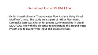 International Use of MOD-FLOW
• Dr. M. Inayathulla et al ‘Groundwater Flow Analysis Using Visual
Modflow’ , India. The study area, a part of Jakkur River Basin,
Karnataka State was chosen for ground water modeling in Visual
MODFLOW Pro with the objective to understand the ground water
system and to quantify the input and output stresses.
 