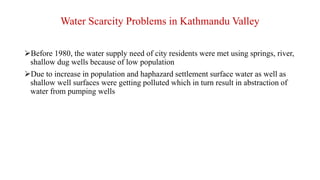 Before 1980, the water supply need of city residents were met using springs, river,
shallow dug wells because of low population
Due to increase in population and haphazard settlement surface water as well as
shallow well surfaces were getting polluted which in turn result in abstraction of
water from pumping wells
Water Scarcity Problems in Kathmandu Valley
 