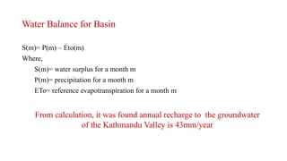 Water Balance for Basin
S(m)= P(m) – Eto(m)
Where,
S(m)= water surplus for a month m
P(m)= precipitation for a month m
ETo= reference evapotranspiration for a month m
From calculation, it was found annual recharge to the groundwater
of the Kathmandu Valley is 43mm/year
 