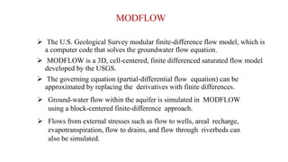 MODFLOW
 The U.S. Geological Survey modular finite-difference flow model, which is
a computer code that solves the groundwater flow equation.
 MODFLOW is a 3D, cell-centered, finite differenced saturated flow model
developed by the USGS.
 The governing equation (partial-differential flow equation) can be
approximated by replacing the derivatives with finite differences.
 Ground-water flow within the aquifer is simulated in MODFLOW
using a block-centered finite-difference approach.
 Flows from external stresses such as flow to wells, areal recharge,
evapotranspiration, flow to drains, and flow through riverbeds can
also be simulated.
 
