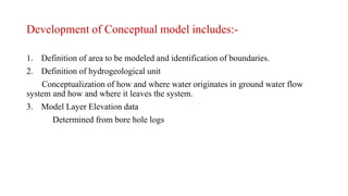 Development of Conceptual model includes:-
1. Definition of area to be modeled and identification of boundaries.
2. Definition of hydrogeological unit
Conceptualization of how and where water originates in ground water flow
system and how and where it leaves the system.
3. Model Layer Elevation data
Determined from bore hole logs
 
