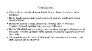 Conclusions
• Observed and calculated water levels for the observation wells can be
compared.
• The hydraulic conductivity can be obtained from the model calibration
from MODflow.
• The model aquifer is more sensitive to recharge than to hydraulic
conductivities and storativity (i.e. storage coefficient).
• The MODPATH(Particle tracking code) can show that speed of migration of
pollutants from the upstream of the aquifer towards the lagoon within years
time range.
• Effects on the aquifer due to thickness of the unsaturated or saturated part
of the aquifer can be observed
 