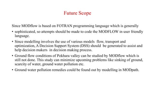 Future Scope
Since MODflow is based on FOTRAN programming language which is generally
• sophisticated, so attempts should be made to code the MODFLOW in user friendly
language.
• Since modelling involves the use of various models flow, transport and
optimization, A Decision Support System (DSS) should be generated to assist and
help decision makers in decision making process.
• Ground flow conditions of Pokhara valley can be studied by MODflow which is
still not done. This study can minimize upcoming problems like sinking of ground,
scarcity of water, ground water pollution etc.
• Ground water pollution remedies could be found out by modelling in MODpath.
 