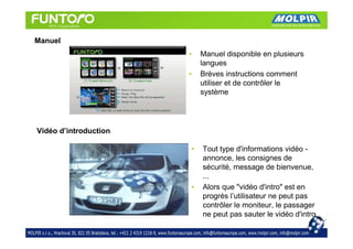 Manuel
                       •   Manuel disponible en plusieurs
                           langues
                       •   Brèves instructions comment
                           utiliser et de contrôler le
                           système




Vidéo d’introduction

                       •   Tout type d'informations vidéo -
                           annonce, les consignes de
                           sécurité, message de bienvenue,
                           ...
                       •   Alors que "vidéo d'intro" est en
                           progrès l’utilisateur ne peut pas
                           contrôler le moniteur, le passager
                           ne peut pas sauter le vidéo d'intro
 