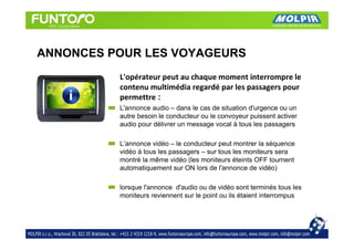 ANNONCES POUR LES VOYAGEURS
          L'opérateur peut au chaque moment interrompre le
          contenu multimédia regardé par les passagers pour
          permettre :
          L'annonce audio – dans le cas de situation d'urgence ou un
          autre besoin le conducteur ou le convoyeur puissent activer
          audio pour délivrer un message vocal à tous les passagers

          L’annonce vidéo – le conducteur peut montrer la séquence
          vidéo à tous les passagers – sur tous les moniteurs sera
          montré la même vidéo (les moniteurs éteints OFF tournent
          automatiquement sur ON lors de l'annonce de vidéo)

          lorsque l'annonce d'audio ou de vidéo sont terminés tous les
          moniteurs reviennent sur le point ou ils étaient interrompus
 
