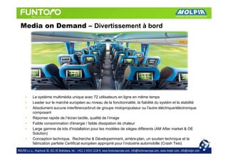 Media on Demand – Divertissement à bord




 •   Le système multimédia unique avec 72 utilisateurs en ligne en même temps
 •   Leader sur le marché européen au niveau de la fonctionnalité, la fiabilité du systém et la stabilité
 •   Absolument aucune interférence/bruit de groupe motopropulseur ou l'autre éléctrique/éléctronique
     composant
 •   Réponse rapide de l’écran tactile, qualité de l’image
 •   Faible consommation d'énergie / faible dissipation de chaleur
 •   Large gamme de kits d'installation pour les modèles de sièges différents (AM After market & OE
     Solution)
 •   Conception technique, Recherche & Dévelopemment, arrière-plan, un soutien technique et la
     fabrication parfaite Certificat européen approprié pour l’industrie automobille (Crash Test)
 