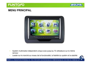 MENU PRINCIPAL




•   Systém multimedia indépendent unique avec jusqu’au 72 utilisateurs sur le même
    serveur
•   Leader sur le marché au niveau de la fonctionalité, la fiabilité du systém et la stabilité
 