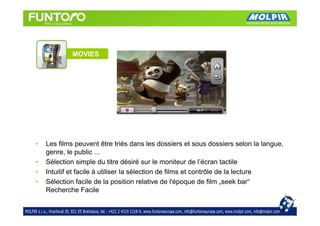 MOVIES




•   Les films peuvent être triés dans les dossiers et sous dossiers selon la langue,
    genre, le public ...
•   Sélection simple du titre désiré sur le moniteur de l’écran tactile
•   Intuitif et facile à utiliser la sélection de films et contrôle de la lecture
•   Sélection facile de la position relative de l'époque de film „seek bar“
    Recherche Facile
 