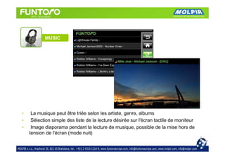 MUSIC




•    La musique peut être triée selon les artiste, genre, albums
•    Sélection simple des liste de la lecture désirée sur l'écran tactile de moniteur
•    Image diaporama pendant la lecture de musique, possible de la mise hors de
    tension de l'écran (mode nuit)
 