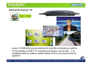 External AV sources / TV


                TV




•   Jusqu'à 16 différents sources externes AV peut être connectés au système
•   TV par satellite ou DVB-T TV, caméras (vue de face, vue de côté, ...), la
    navigation pilote du système, externe lecteur DVD ou tout autre source de
    signal AV
 