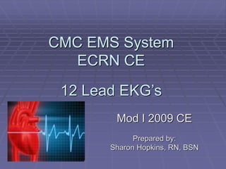 CMC EMS System
ECRN CE
12 Lead EKG’s
Mod I 2009 CE
Prepared by:
Sharon Hopkins, RN, BSN
 