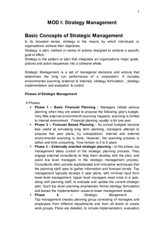 1
MOD I: Strategy Management
Basic Concepts of Strategic Management
In its broadest sense, strategy is the means by which individuals or
organizations achieve their objectives.
Strategy: a plan, method or series of actions designed to achieve a specific
goal or effect.
Strategy is the pattern or plan that integrates an organizations major goals,
policies and action sequences into a cohesive whole.
Strategic Management is a set of manegerial decisions and actions that
determines the long run performance of a corporation. It includes
enviornmental scanning (external & Internal), strategy formulation , strategy
implementation and evaluation & control.
Phases of Strategic Management
4 Phases
 Phase 1 – Basic Financial Planning : Managers initiate serious
planning when they are asked to propose the following year’s budget.
Very little external environmentt scanning happens; scanning is limited
to internal environment. Financial planning usually is for one year
 Phase 2 – Forecast Based Planning : As annual budgets become
less useful at simulating long term planning, managers attempt to
propose five year plans, by extrapolation. Internal and external
environmental scanning is done. However, the scanning process is
adhoc and time consuming. Time horizon is 3 to 5 years
 Phase 3 – Externally oriented strategic planning : In this phase, top
management takes control of the strategic planning process. They
engage external consultants to help them develop with the plan, and
avoid low level managers in the strategic management process.
Consultants ofetn provide sophisticated and innovative techniques that
the planning staff uses to gather information and forecast trends. Top
management typically develps 5 year plans, with minimal input from
lowel level management. Upper level managers meet once in a year,
along with planning staff, to evaluate and update the current strategic
plan. Such top down planning emphasizes formal startegy formulation
and leaves the implementation issues to lower management levels.
 Phase 4 – Strategic Mangement :
Top management creates planning group consisting of managers and
employees from different departments and from all levels to create
work groups. Plans are detailed, to include implementation, evaluation
 