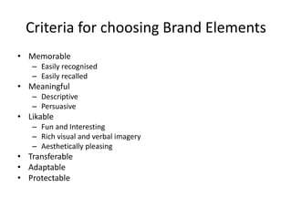 • Memorable
– Easily recognised
– Easily recalled
• Meaningful
– Descriptive
– Persuasive
• Likable
– Fun and Interesting
– Rich visual and verbal imagery
– Aesthetically pleasing
• Transferable
• Adaptable
• Protectable
Criteria for choosing Brand Elements
 
