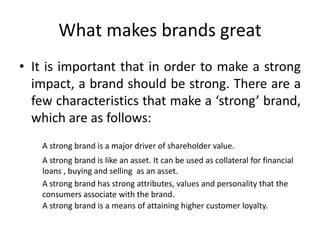 What makes brands great
• It is important that in order to make a strong
impact, a brand should be strong. There are a
few characteristics that make a ‘strong’ brand,
which are as follows:
A strong brand is a major driver of shareholder value.
A strong brand is like an asset. It can be used as collateral for financial
loans , buying and selling as an asset.
A strong brand has strong attributes, values and personality that the
consumers associate with the brand.
A strong brand is a means of attaining higher customer loyalty.
 