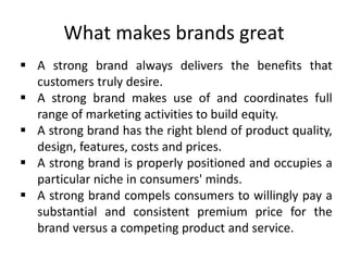 What makes brands great
 A strong brand always delivers the benefits that
customers truly desire.
 A strong brand makes use of and coordinates full
range of marketing activities to build equity.
 A strong brand has the right blend of product quality,
design, features, costs and prices.
 A strong brand is properly positioned and occupies a
particular niche in consumers' minds.
 A strong brand compels consumers to willingly pay a
substantial and consistent premium price for the
brand versus a competing product and service.
 