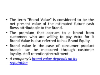 • The term "Brand Value" is considered to be the
net present value of the estimated future cash
flows attributable to the Brand.
• The premium that accrues to a brand from
customers who are willing to pay extra for it
Brand Value is also referred to has Brand Equity.
• Brand value in the case of consumer product
brands can be measured through customer
loyalty, staff retention/recruitment.
• A company's brand value depends on its
reputation
 