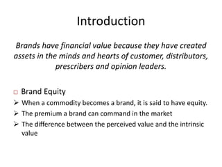 Introduction
Brands have financial value because they have created
assets in the minds and hearts of customer, distributors,
prescribers and opinion leaders.
 Brand Equity
 When a commodity becomes a brand, it is said to have equity.
 The premium a brand can command in the market
 The difference between the perceived value and the intrinsic
value
 