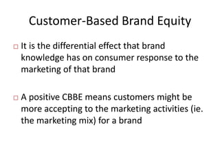 Customer-Based Brand Equity
 It is the differential effect that brand
knowledge has on consumer response to the
marketing of that brand
 A positive CBBE means customers might be
more accepting to the marketing activities (ie.
the marketing mix) for a brand
 