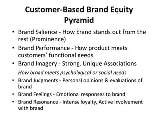 Customer-Based Brand Equity
Pyramid
• Brand Salience - How brand stands out from the
rest (Prominence)
• Brand Performance - How product meets
customers’ functional needs
• Brand Imagery - Strong, Unique Associations
How brand meets psychological or social needs
• Brand Judgments - Personal opinions & evaluations of
brand
• Brand Feelings - Emotional responses to brand
• Brand Resonance - Intense loyalty, Active involvement
with brand
 
