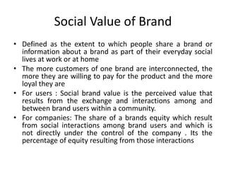 Social Value of Brand
• Defined as the extent to which people share a brand or
information about a brand as part of their everyday social
lives at work or at home
• The more customers of one brand are interconnected, the
more they are willing to pay for the product and the more
loyal they are
• For users : Social brand value is the perceived value that
results from the exchange and interactions among and
between brand users within a community.
• For companies: The share of a brands equity which result
from social interactions among brand users and which is
not directly under the control of the company . Its the
percentage of equity resulting from those interactions
 
