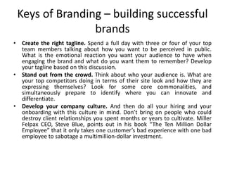 Keys of Branding – building successful
brands
• Create the right tagline. Spend a full day with three or four of your top
team members talking about how you want to be perceived in public.
What is the emotional reaction you want your audience to have when
engaging the brand and what do you want them to remember? Develop
your tagline based on this discussion.
• Stand out from the crowd. Think about who your audience is. What are
your top competitors doing in terms of their site look and how they are
expressing themselves? Look for some core commonalities, and
simultaneously prepare to identify where you can innovate and
differentiate.
• Develop your company culture. And then do all your hiring and your
onboarding with this culture in mind. Don’t bring on people who could
destroy client relationships you spent months or years to cultivate. Miller
Felpax CEO, Steve Blue, points out in his book “The Ten Million Dollar
Employee” that it only takes one customer’s bad experience with one bad
employee to sabotage a multimillion-dollar investment.
 