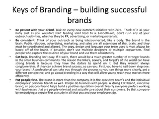 Keys of Branding – building successful
brands
• Be patient with your brand. Take on every new outreach initiative with care. Think of it as your
baby. Just as you wouldn’t start feeding solid food to a 3-month-old, don’t rush any of your
outreach activities, whether they be PR, advertising, or marketing materials.
• Be consistent. Think of your outreach as being interconnected, like a body. The brand is the
brain. Public relations, advertising, marketing, and sales are all extensions of that brain, and they
must be coordinated and aligned. The copy, design and language your team uses is must always be
based off of the brand. If possible, don’t use multiple designers or multiple copywriters. Find
people who capture the essence of your brand and use them consistently.
• Get help. Branding isn’t easy. If it were, there would be a much greater number of stronger brands
in the small business community. The reason the Nike’s, Lexus’s, and Target’s of the world can have
strong brands is because they have the dollars to spend on it. But they weren’t always
conglomerates; if they can achieve brand success, so can you. First, you have to nail down step one:
your brand! A professional can take you through the process so you see things more clearly, get a
different perspective, and go about branding in a way that will allow you to reach your market more
efficiently.
• Put people first. The brand is more than the company. It is the executive team’s and the individual
employees’ personal brands as well. People do business with people. A strong CEO brand, executive
brand, or personal brand helps build a positive reputation overall. Nearly everyone prefers working
with businesses that are people-oriented and actually care about their customers. Be that company
by embodying a people-first attitude in all that you and your employees do.
 
