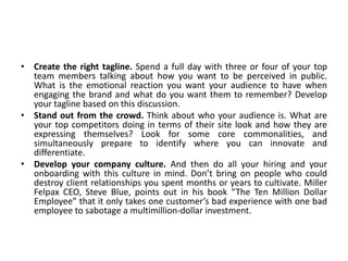 • Create the right tagline. Spend a full day with three or four of your top
team members talking about how you want to be perceived in public.
What is the emotional reaction you want your audience to have when
engaging the brand and what do you want them to remember? Develop
your tagline based on this discussion.
• Stand out from the crowd. Think about who your audience is. What are
your top competitors doing in terms of their site look and how they are
expressing themselves? Look for some core commonalities, and
simultaneously prepare to identify where you can innovate and
differentiate.
• Develop your company culture. And then do all your hiring and your
onboarding with this culture in mind. Don’t bring on people who could
destroy client relationships you spent months or years to cultivate. Miller
Felpax CEO, Steve Blue, points out in his book “The Ten Million Dollar
Employee” that it only takes one customer’s bad experience with one bad
employee to sabotage a multimillion-dollar investment.
 