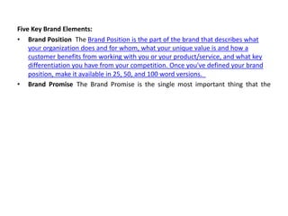 Five Key Brand Elements:
• Brand Position The Brand Position is the part of the brand that describes what
your organization does and for whom, what your unique value is and how a
customer benefits from working with you or your product/service, and what key
differentiation you have from your competition. Once you've defined your brand
position, make it available in 25, 50, and 100 word versions.
• Brand Promise The Brand Promise is the single most important thing that the
 