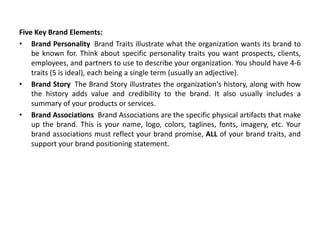 Five Key Brand Elements:
• Brand Personality Brand Traits illustrate what the organization wants its brand to
be known for. Think about specific personality traits you want prospects, clients,
employees, and partners to use to describe your organization. You should have 4-6
traits (5 is ideal), each being a single term (usually an adjective).
• Brand Story The Brand Story illustrates the organization's history, along with how
the history adds value and credibility to the brand. It also usually includes a
summary of your products or services.
• Brand Associations Brand Associations are the specific physical artifacts that make
up the brand. This is your name, logo, colors, taglines, fonts, imagery, etc. Your
brand associations must reflect your brand promise, ALL of your brand traits, and
support your brand positioning statement.
 