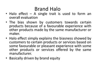 Brand Halo
• Halo effect – A single trait is used to form an
overall evaluation
• The bias shown by customers towards certain
products because of a favourable experience with
other products made by the same manufacturer or
maker.
• Halo effect simply explains the biasness showed by
customers to certain products or services based on
some favourable or pleasant experience with some
other products or services offered by the same
manufacturer.
• Basically driven by brand equity
 