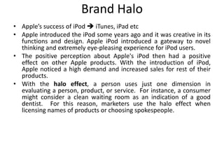 Brand Halo
• Apple’s success of iPod  iTunes, iPad etc
• Apple introduced the iPod some years ago and it was creative in its
functions and design. Apple iPod introduced a gateway to novel
thinking and extremely eye-pleasing experience for iPod users.
• The positive perception about Apple's iPod then had a positive
effect on other Apple products. With the introduction of iPod,
Apple noticed a high demand and increased sales for rest of their
products.
• With the halo effect, a person uses just one dimension in
evaluating a person, product, or service. For instance, a consumer
might consider a clean waiting room as an indication of a good
dentist. For this reason, marketers use the halo effect when
licensing names of products or choosing spokespeople.
 