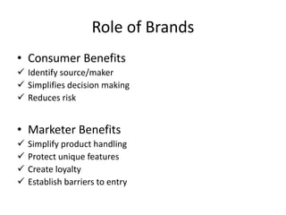 Role of Brands
• Consumer Benefits
 Identify source/maker
 Simplifies decision making
 Reduces risk
• Marketer Benefits
 Simplify product handling
 Protect unique features
 Create loyalty
 Establish barriers to entry
 