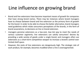 Line influence on growing brand
• Brand and line extensions have become important means of growth for companies
that have strong brand names. There may be instances where brand managers
have to choose between brand and line extension as the primary form of growth
for the brand. In order to be able to choose the better alternative, brand managers
need guidelines which relate consumers perceptions of the brands, in the form of
brand associations, to decisions on line or brand extension.
• managers perceive extensions as a low-cost, low-risk way to meet the needs of
various customer segments; line extensions can satisfy consumers’ desires by
providing a wide variety of goods under a single brand; and managers often use
extensions as a short-term competitive weapon to increase a brand’s control over
limited shelf space.
• However, the costs of line extensions are dangerously high. The strategic role of
each product, for example, becomes muddled when a line is oversegmented.
 
