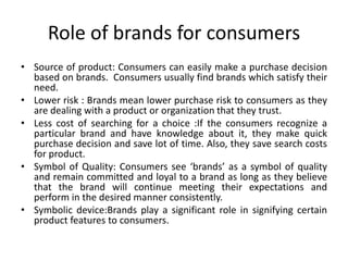 Role of brands for consumers
• Source of product: Consumers can easily make a purchase decision
based on brands. Consumers usually find brands which satisfy their
need.
• Lower risk : Brands mean lower purchase risk to consumers as they
are dealing with a product or organization that they trust.
• Less cost of searching for a choice :If the consumers recognize a
particular brand and have knowledge about it, they make quick
purchase decision and save lot of time. Also, they save search costs
for product.
• Symbol of Quality: Consumers see ‘brands’ as a symbol of quality
and remain committed and loyal to a brand as long as they believe
that the brand will continue meeting their expectations and
perform in the desired manner consistently.
• Symbolic device:Brands play a significant role in signifying certain
product features to consumers.
 