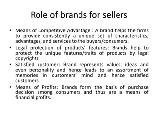 Role of brands for sellers
• Means of Competitive Advantage : A brand helps the firms
to provide consistently a unique set of characteristics,
advantages, and services to the buyers/consumers.
• Legal protection of products’ features: Brands help to
protect the unique features/traits of products by legal
copyrights
• Satisfied customer: Brand represents values, ideas and
even personality and hence leads to an assortment of
memories in customers’ mind and hence satisfied
customers.
• Means of Profits: Brands form the basis of purchase
decision among consumers and thus are a means of
financial profits.
 