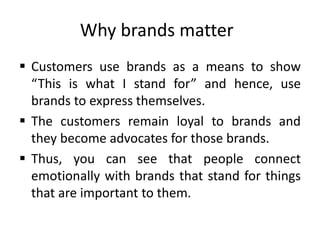 Why brands matter
 Customers use brands as a means to show
“This is what I stand for” and hence, use
brands to express themselves.
 The customers remain loyal to brands and
they become advocates for those brands.
 Thus, you can see that people connect
emotionally with brands that stand for things
that are important to them.
 