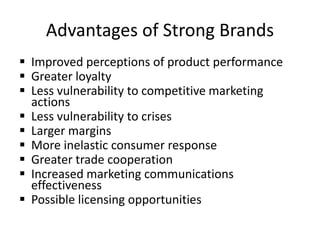 Advantages of Strong Brands
 Improved perceptions of product performance
 Greater loyalty
 Less vulnerability to competitive marketing
actions
 Less vulnerability to crises
 Larger margins
 More inelastic consumer response
 Greater trade cooperation
 Increased marketing communications
effectiveness
 Possible licensing opportunities
 