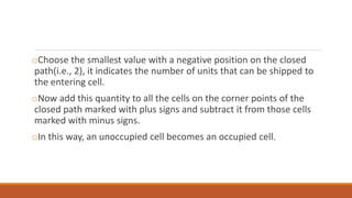 oChoose the smallest value with a negative position on the closed
path(i.e., 2), it indicates the number of units that can be shipped to
the entering cell.
oNow add this quantity to all the cells on the corner points of the
closed path marked with plus signs and subtract it from those cells
marked with minus signs.
oIn this way, an unoccupied cell becomes an occupied cell.
 