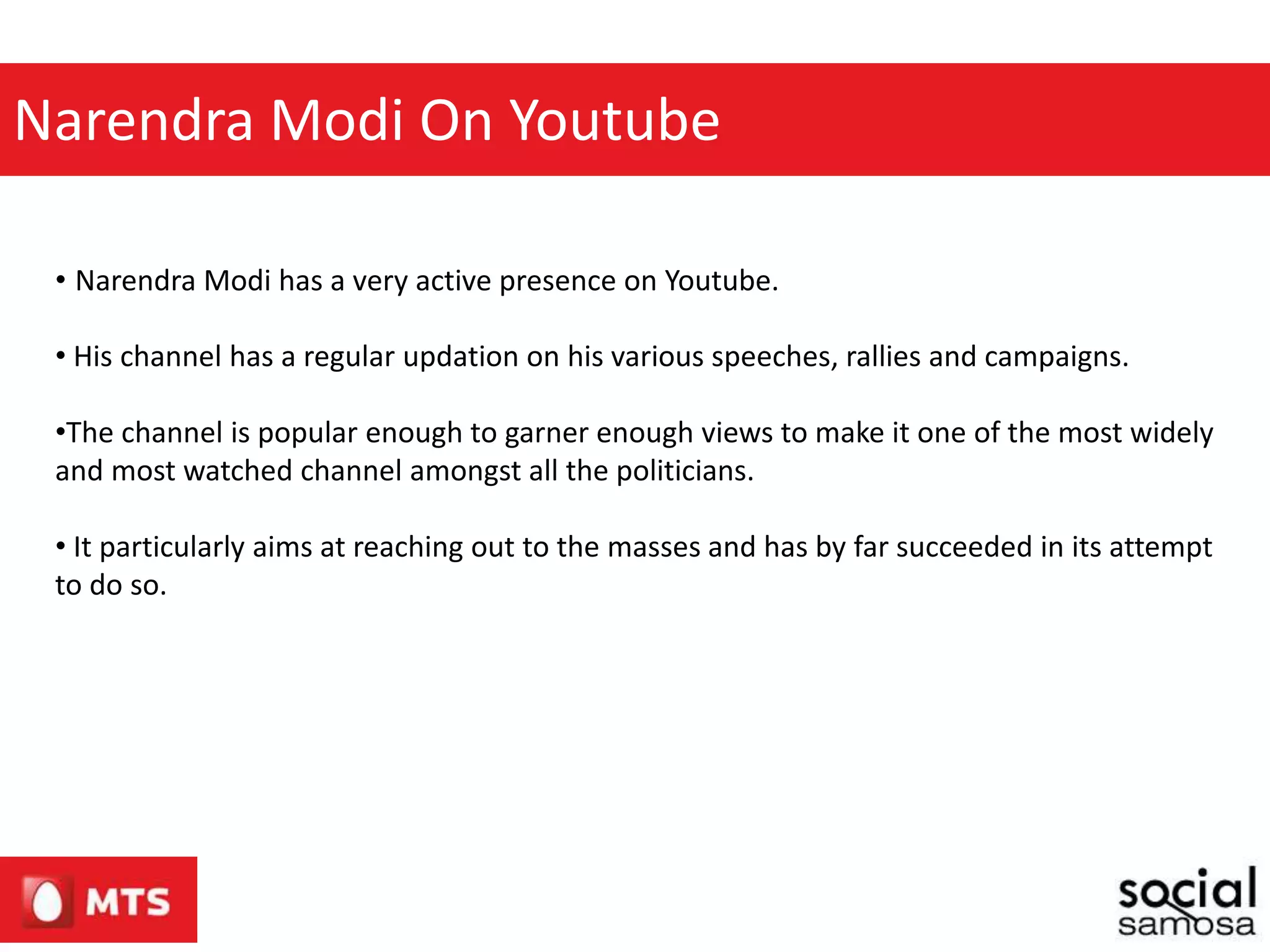Narendra Modi On Youtube
• Narendra Modi has a very active presence on Youtube.
• His channel has a regular updation on his various speeches, rallies and campaigns.
•The channel is popular enough to garner enough views to make it one of the most widely
and most watched channel amongst all the politicians.
• It particularly aims at reaching out to the masses and has by far succeeded in its attempt
to do so.
 